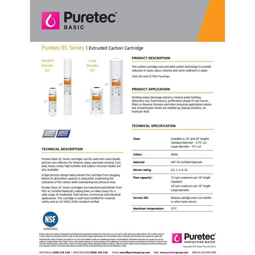 Puretec EC Series | Extruded Carbon Block / Coconut Carbon Cartridges Product Name: 10" Standard 2.5" x 10" - Cyst Reduction 14Lpm (0.5 Micron), 10" Standard 2.5" x 10" 14Lpm (1 Micron), 10" Standard 2.5" x 10" 15Lpm (5 Micron), 10" Standard 2.5" x 10" 17Lpm (10 Micron), 10" Standard 2.5" x 10" - Cyst & Lead Reduction 14Lpm (0.5 Micron), 20" Standard 2.5" x 20" - Cyst Reduction 28Lpm (0.5 Micron), 20" Standard 2.5" x 20" 30Lpm (5 Micron), 20" Standard 2.5" X 20" 32Lpm (10 Micron), 10"LD Large Diameter 4.5"